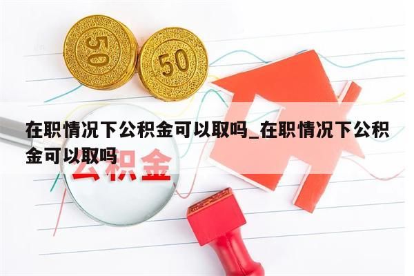 在职情况下公积金可以取吗_在职情况下公积金可以取吗