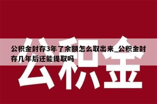 公积金封存3年了余额怎么取出来_公积金封存几年后还能提取吗